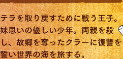 テラを取り戻すために戦う王子。妹思いの優しい少年。両親を殺し、故郷を奪ったクラーに復讐を誓い世界の海を旅する。