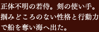 正体不明の若侍。剣の使い手。掴みどころのない性格と行動力で船を奪い海へ出た。