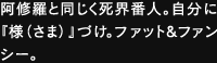 阿修羅と同じく死界番人。自分に『様さま 』づけ。ファット&ファンシー。