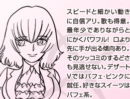 スピードと細かい動きに自信アリ。歌も得意。最年少でありながらとにかくパワフル！ 口より先に手が出る傾向あり。そのツッコミのするどさも見逃せない。デザートＶではパフェ・ピンクに就任。好きなスイーツはパフェ系。