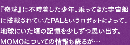 『奇球』に不時着した少年。乗ってきた宇宙船に搭載されていたPALというロボットによって、地球にいた頃の記憶を少しずつ思い出す。MOMOについての情報も蘇るが…