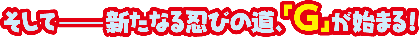 そして、新たな忍びの道、「G」が始まる！